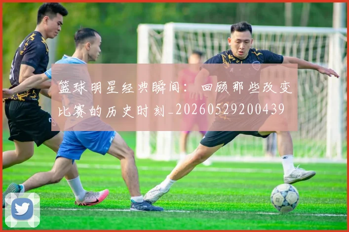 篮球明星经典瞬间：回顾那些改变比赛的历史时刻_20260529200439