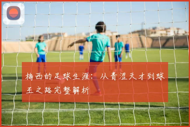 梅西的足球生涯:从青涩天才到球王之路完整解析