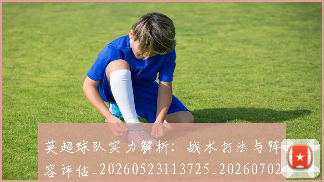 英超球队实力解析：战术打法与阵容评估_20260523113725_20260702174331