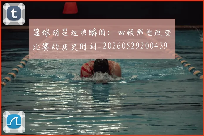 篮球明星经典瞬间:回顾那些改变比赛的历史时刻_20260529200439