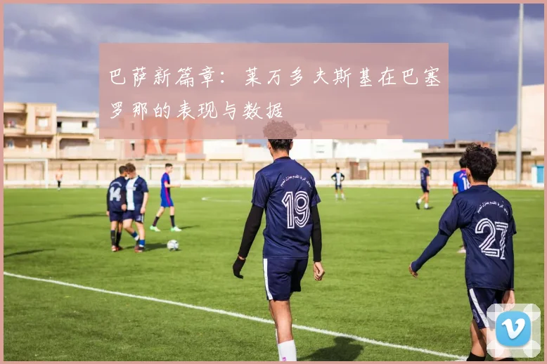 巴萨新篇章：莱万多夫斯基在巴塞罗那的表现与数据