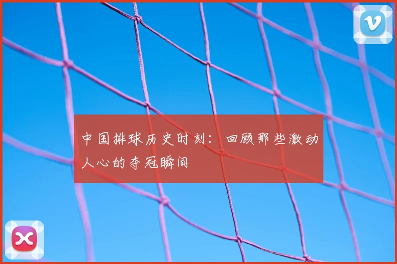 中国排球历史时刻：回顾那些激动人心的夺冠瞬间